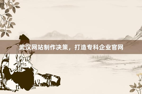 武汉网站制作决策，打造专科企业官网