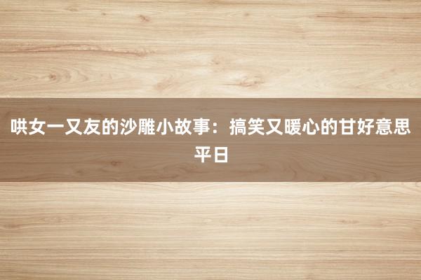 哄女一又友的沙雕小故事：搞笑又暖心的甘好意思平日